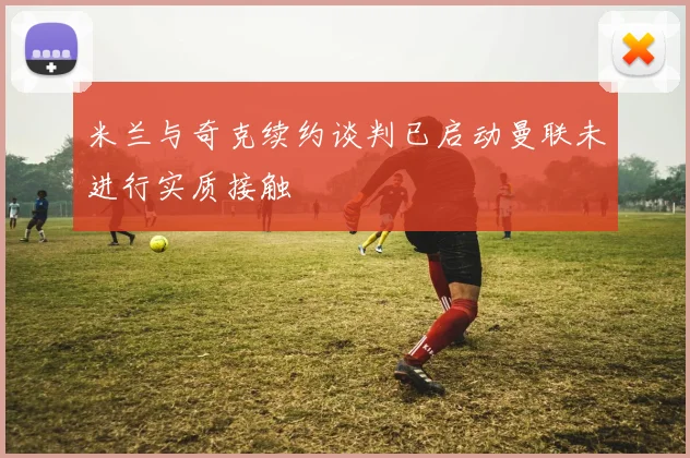 米兰与奇克续约谈判已启动曼联未进行实质接触