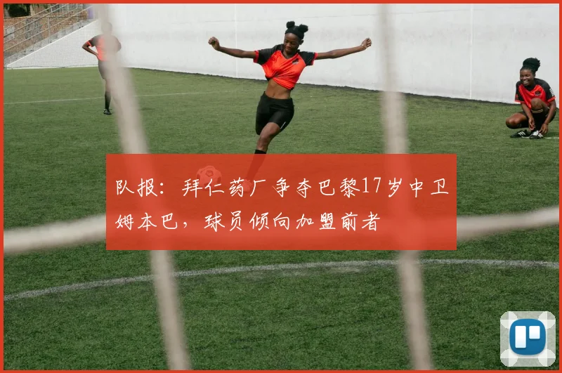 队报：拜仁药厂争夺巴黎17岁中卫姆本巴，球员倾向加盟前者