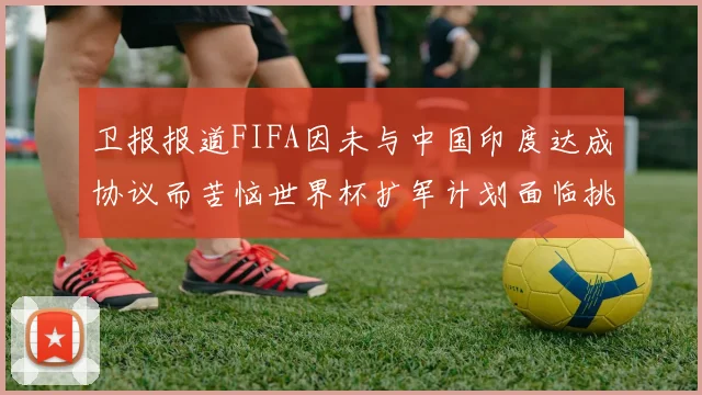 卫报报道FIFA因未与中国印度达成协议而苦恼世界杯扩军计划面临挑战