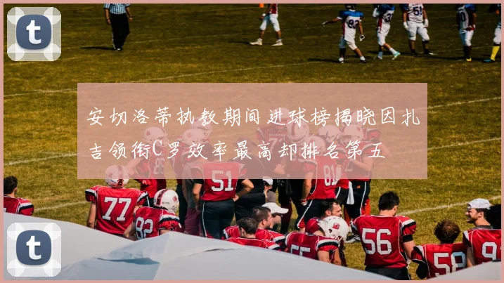 安切洛蒂执教期间进球榜揭晓因扎吉领衔C罗效率最高却排名第五