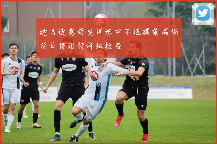 迪马透露奇克训练中不适提前离场明日将进行详细检查