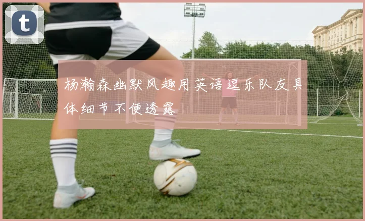 杨瀚森幽默风趣用英语逗乐队友具体细节不便透露