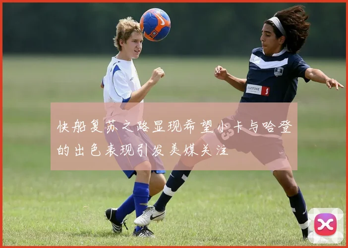 快船复苏之路显现希望小卡与哈登的出色表现引发美媒关注