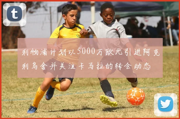 利物浦计划以5000万欧元引进阿克利乌舍并关注卡马拉的转会动态