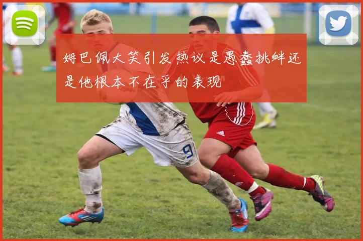 姆巴佩大笑引发热议是愚蠢挑衅还是他根本不在乎的表现