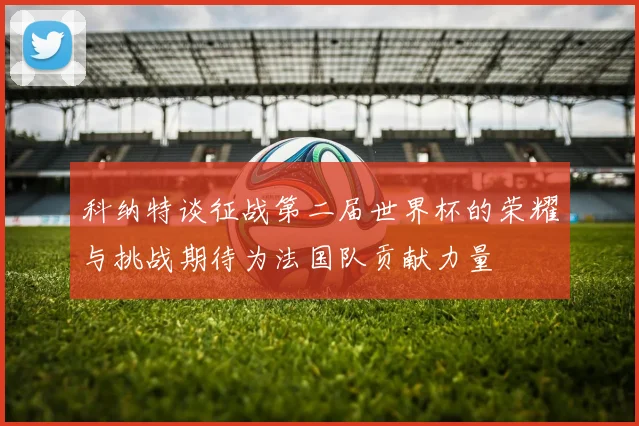 科纳特谈征战第二届世界杯的荣耀与挑战期待为法国队贡献力量