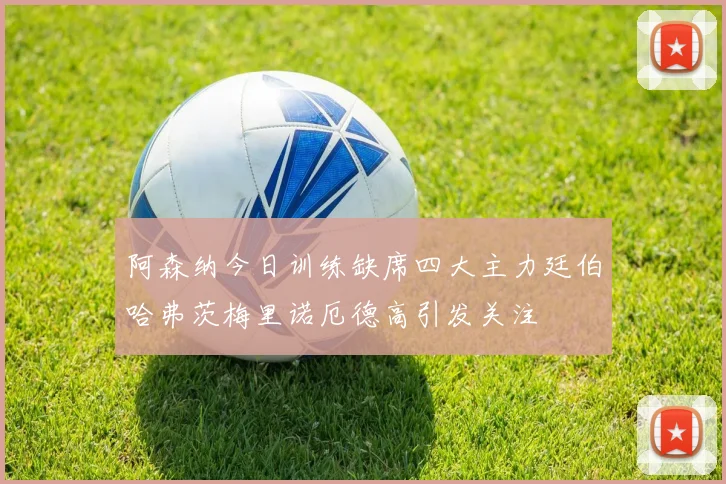 阿森纳今日训练缺席四大主力廷伯哈弗茨梅里诺厄德高引发关注